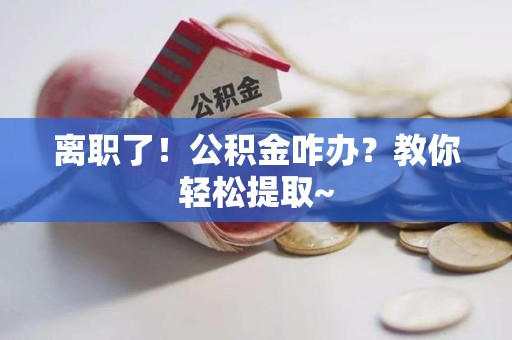 南安离职了！公积金咋办？教你轻松提取~