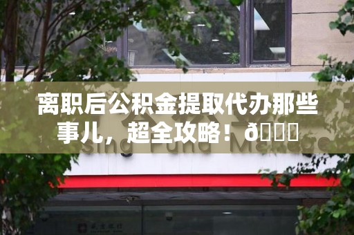 南安离职后公积金提取代办那些事儿，超全攻略！😎