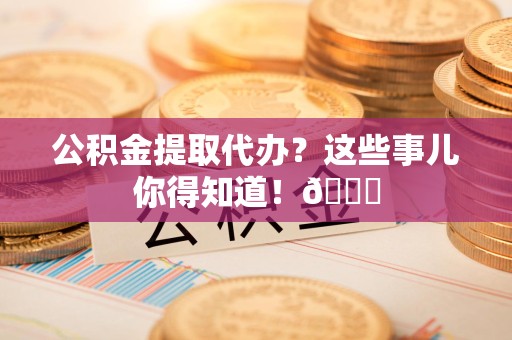南安公积金提取代办？这些事儿你得知道！😎