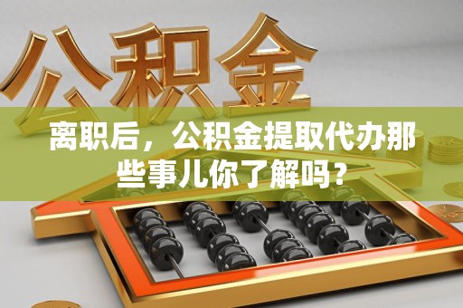 南安离职后，公积金提取代办那些事儿你了解吗？
