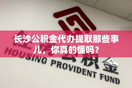 南安长沙公积金代办提取那些事儿，你真的懂吗？