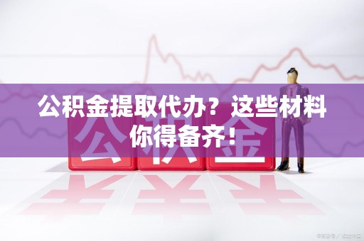 南安公积金提取代办？这些材料你得备齐！