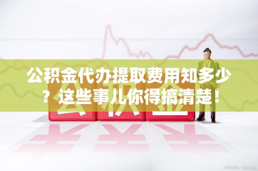 南安公积金代办提取费用知多少?这些事儿你得搞清楚! 南安公积金代办提取费用知多少?这些事儿你得搞清楚!