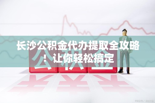 南安长沙公积金代办提取全攻略！让你轻松搞定