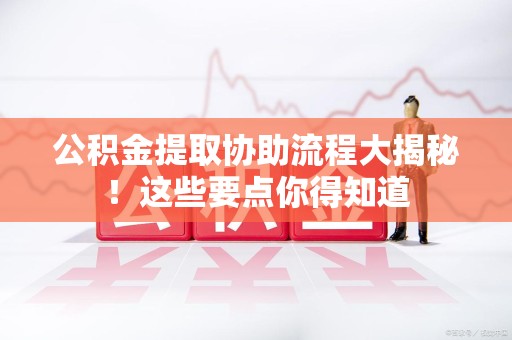 南安公积金提取协助流程大揭秘！这些要点你得知道